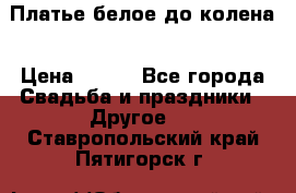 Платье белое до колена › Цена ­ 800 - Все города Свадьба и праздники » Другое   . Ставропольский край,Пятигорск г.